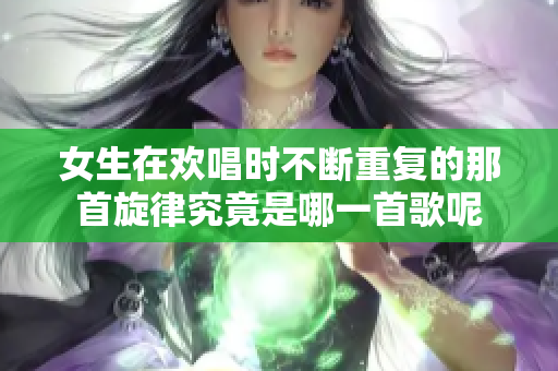 女生在欢唱时不断重复的那首旋律究竟是哪一首歌呢