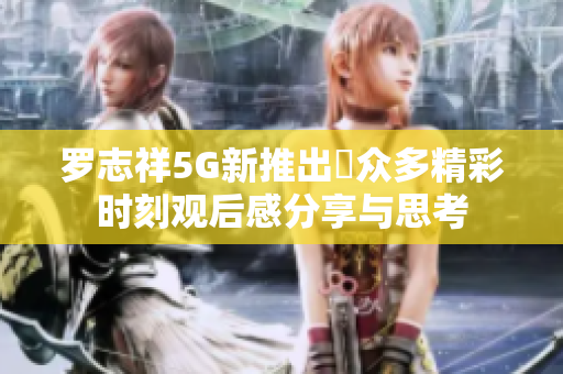 罗志祥5G新推出奭众多精彩时刻观后感分享与思考