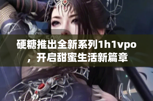 硬糖推出全新系列1h1vpo，开启甜蜜生活新篇章