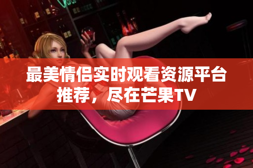 最美情侣实时观看资源平台推荐，尽在芒果TV