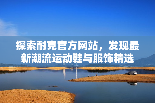 探索耐克官方网站，发现最新潮流运动鞋与服饰精选