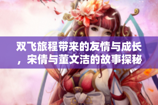 双飞旅程带来的友情与成长，宋倩与董文洁的故事探秘