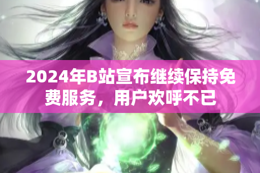 2024年B站宣布继续保持免费服务，用户欢呼不已