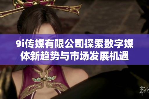 9i传媒有限公司探索数字媒体新趋势与市场发展机遇