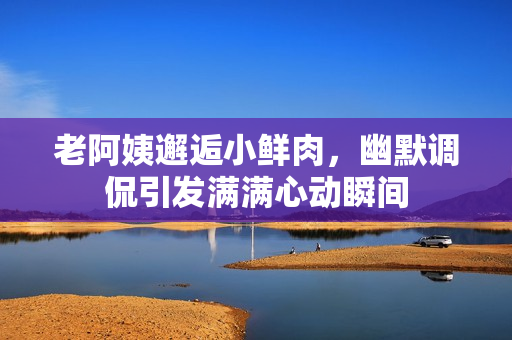 老阿姨邂逅小鲜肉，幽默调侃引发满满心动瞬间
