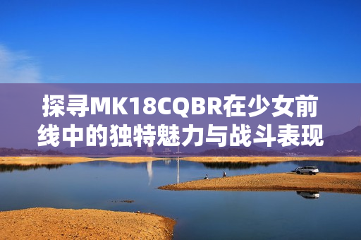 探寻MK18CQBR在少女前线中的独特魅力与战斗表现