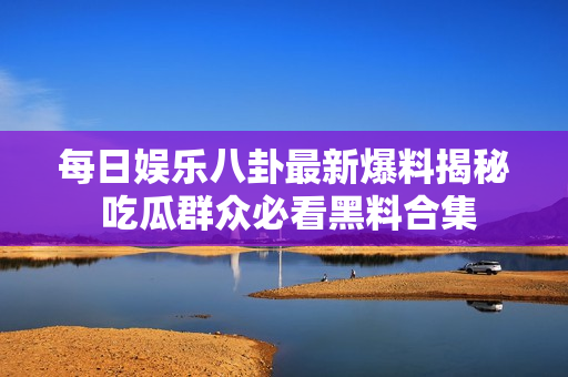 每日娱乐八卦最新爆料揭秘 吃瓜群众必看黑料合集