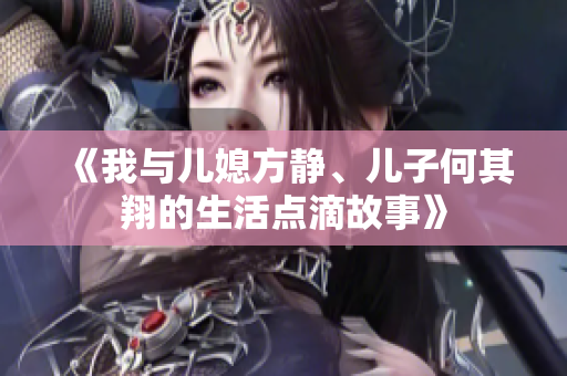《我与儿媳方静、儿子何其翔的生活点滴故事》