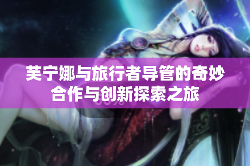 芙宁娜与旅行者导管的奇妙合作与创新探索之旅