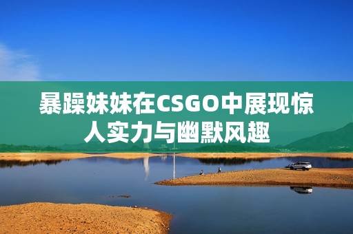 暴躁妹妹在CSGO中展现惊人实力与幽默风趣