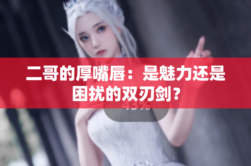 二哥的厚嘴唇：是魅力还是困扰的双刃剑？