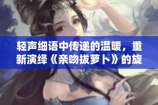 轻声细语中传递的温暖，重新演绎《亲吻拔萝卜》的旋律与情感