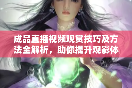 成品直播视频观赏技巧及方法全解析，助你提升观影体验