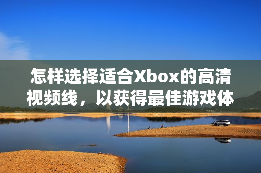 怎样选择适合Xbox的高清视频线，以获得最佳游戏体验