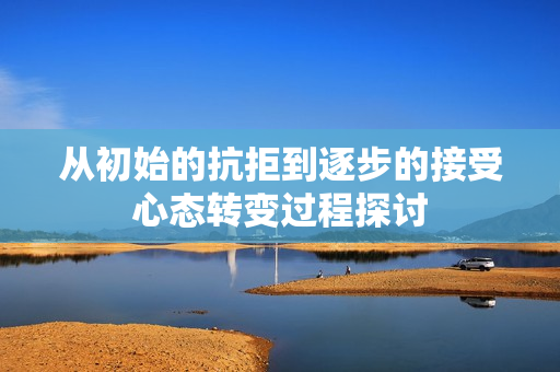 从初始的抗拒到逐步的接受心态转变过程探讨