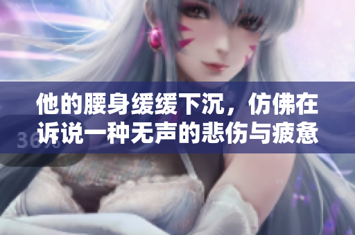 他的腰身缓缓下沉，仿佛在诉说一种无声的悲伤与疲惫