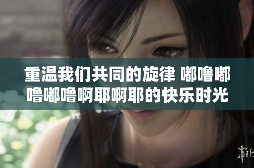 重温我们共同的旋律 嘟噜嘟噜嘟噜啊耶啊耶的快乐时光