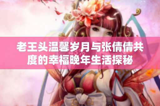 老王头温馨岁月与张倩倩共度的幸福晚年生活探秘