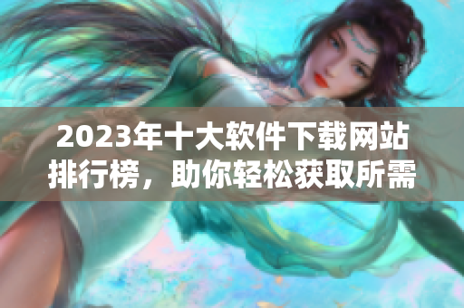 2023年十大软件下载网站排行榜，助你轻松获取所需软件