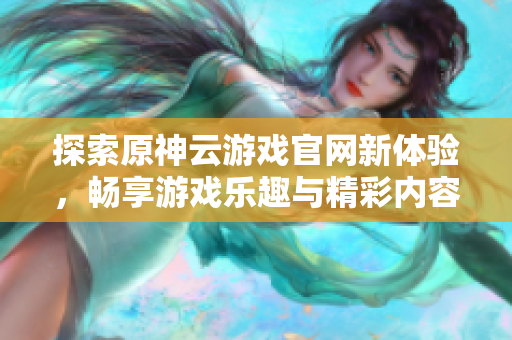 探索原神云游戏官网新体验，畅享游戏乐趣与精彩内容