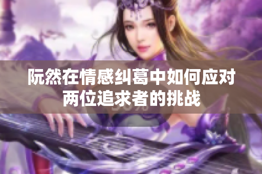 阮然在情感纠葛中如何应对两位追求者的挑战