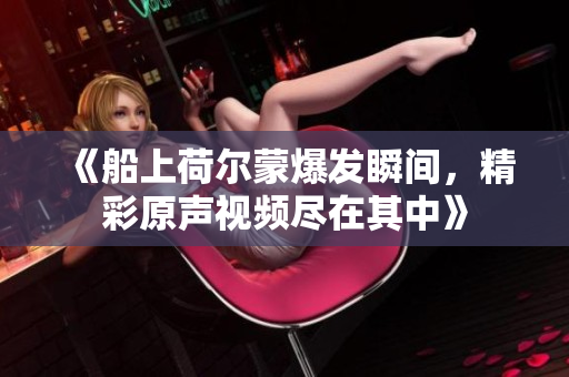 《船上荷尔蒙爆发瞬间，精彩原声视频尽在其中》