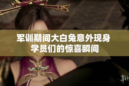军训期间大白兔意外现身 学员们的惊喜瞬间