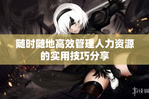 随时随地高效管理人力资源的实用技巧分享