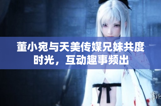 董小宛与天美传媒兄妹共度时光，互动趣事频出