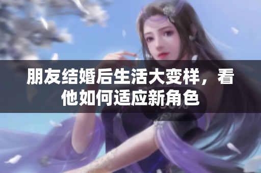 朋友结婚后生活大变样，看他如何适应新角色