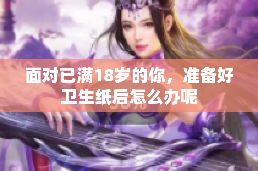 面对已满18岁的你，准备好卫生纸后怎么办呢