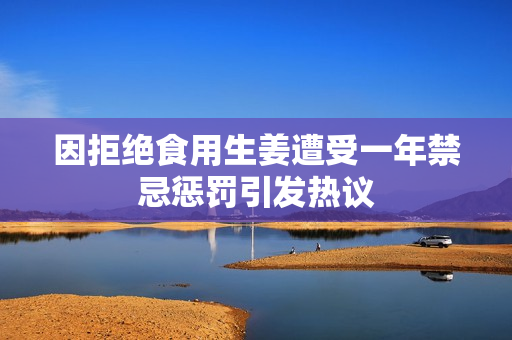 因拒绝食用生姜遭受一年禁忌惩罚引发热议