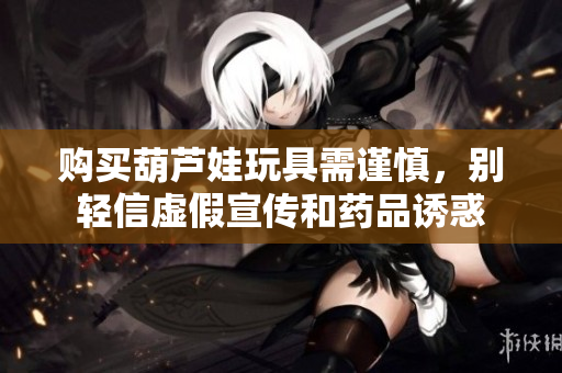 购买葫芦娃玩具需谨慎，别轻信虚假宣传和药品诱惑