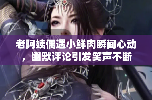 老阿姨偶遇小鲜肉瞬间心动，幽默评论引发笑声不断