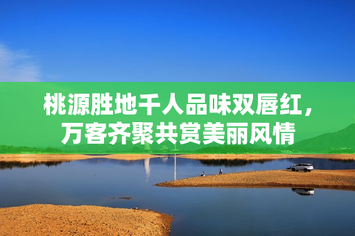 桃源胜地千人品味双唇红，万客齐聚共赏美丽风情