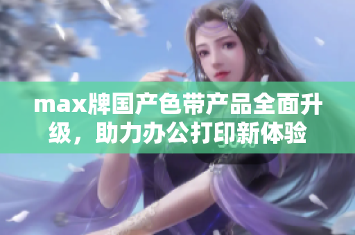 max牌国产色带产品全面升级，助力办公打印新体验