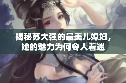 揭秘苏大强的最美儿媳妇，她的魅力为何令人着迷