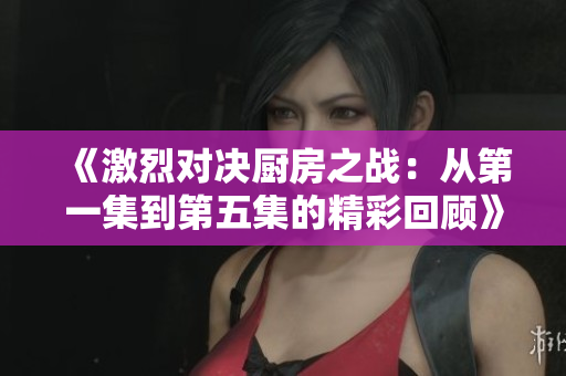 《激烈对决厨房之战：从第一集到第五集的精彩回顾》