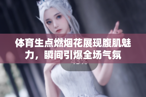 体育生点燃烟花展现腹肌魅力，瞬间引爆全场气氛