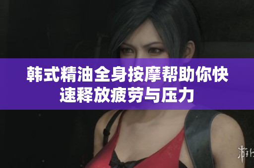韩式精油全身按摩帮助你快速释放疲劳与压力