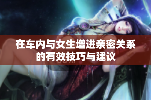 在车内与女生增进亲密关系的有效技巧与建议