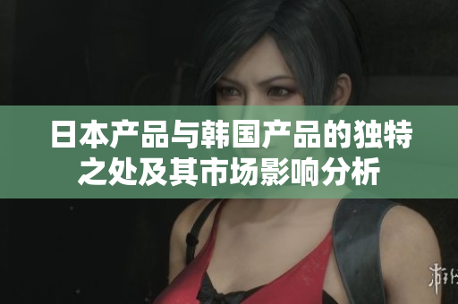 日本产品与韩国产品的独特之处及其市场影响分析