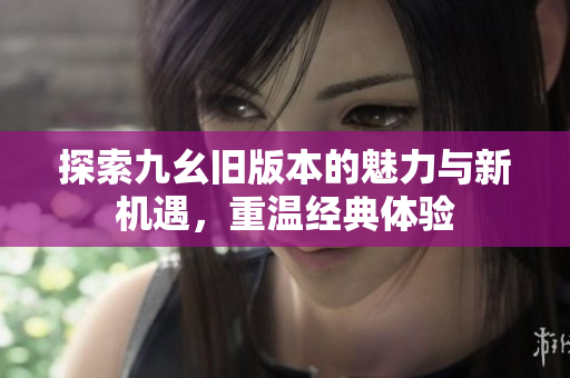 探索九幺旧版本的魅力与新机遇，重温经典体验