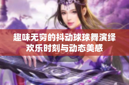 趣味无穷的抖动球球舞演绎欢乐时刻与动态美感