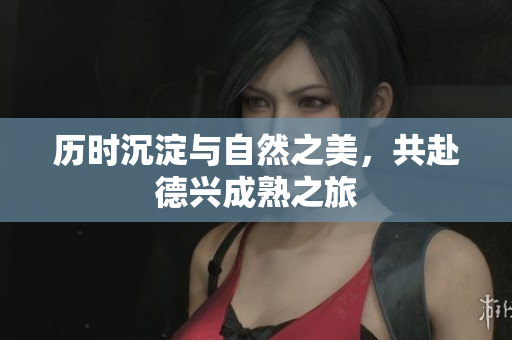 历时沉淀与自然之美，共赴德兴成熟之旅