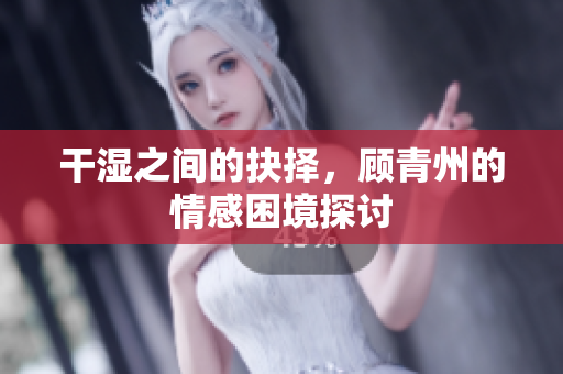 干湿之间的抉择，顾青州的情感困境探讨