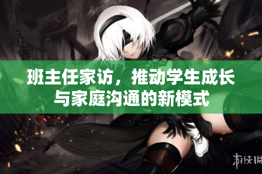 班主任家访，推动学生成长与家庭沟通的新模式