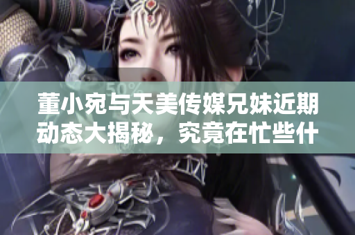 董小宛与天美传媒兄妹近期动态大揭秘，究竟在忙些什么？