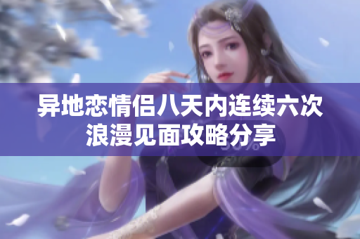 异地恋情侣八天内连续六次浪漫见面攻略分享