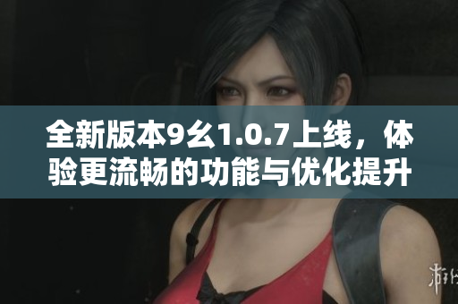全新版本9幺1.0.7上线，体验更流畅的功能与优化提升
